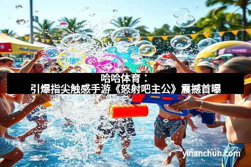 哈哈体育：引爆指尖触感手游《怒射吧主公》震撼首曝